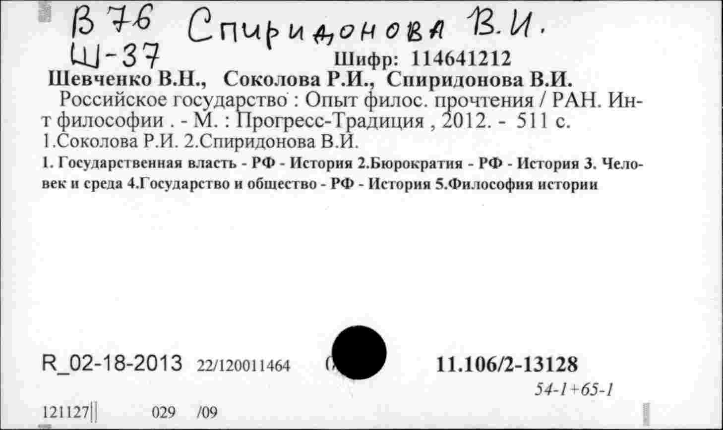 ﻿6 е nuf» 1л О&А H-l/t •
UJ-37	Шифр: 114641212
Шевченко В.Н., Соколова Р.И., Спиридонова В.И.
Российское государство : Опыт филос. прошения / РАН. Ин-т философии . - М. : Прогресс-Традиция , 2012. - 511с. 1.Соколова Р.И. 2.Спиридонова В.И.
1. Государственная власть - РФ - История 2.Бюрократия - РФ - История 3. Человек и среда 4,Государство и общество - РФ - История 5.Философия истории
R_02-18-2013 22/120011464
121127Ц	029 /09
11.106/2-13128
54-1 +65-1